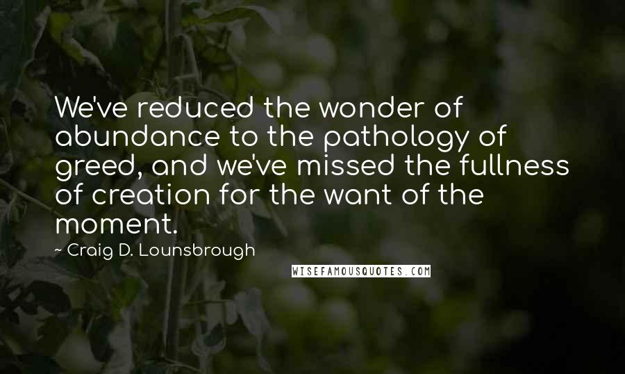 Craig D. Lounsbrough Quotes: We've reduced the wonder of abundance to the pathology of greed, and we've missed the fullness of creation for the want of the moment.