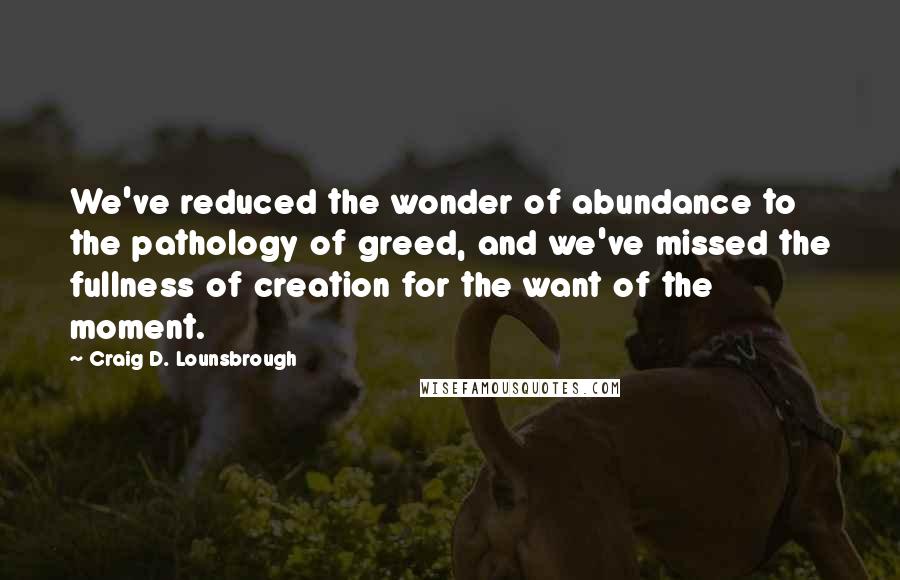 Craig D. Lounsbrough Quotes: We've reduced the wonder of abundance to the pathology of greed, and we've missed the fullness of creation for the want of the moment.