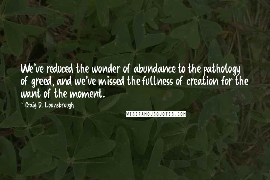 Craig D. Lounsbrough Quotes: We've reduced the wonder of abundance to the pathology of greed, and we've missed the fullness of creation for the want of the moment.