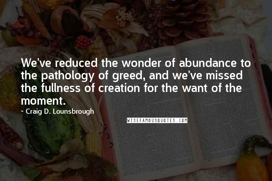 Craig D. Lounsbrough Quotes: We've reduced the wonder of abundance to the pathology of greed, and we've missed the fullness of creation for the want of the moment.