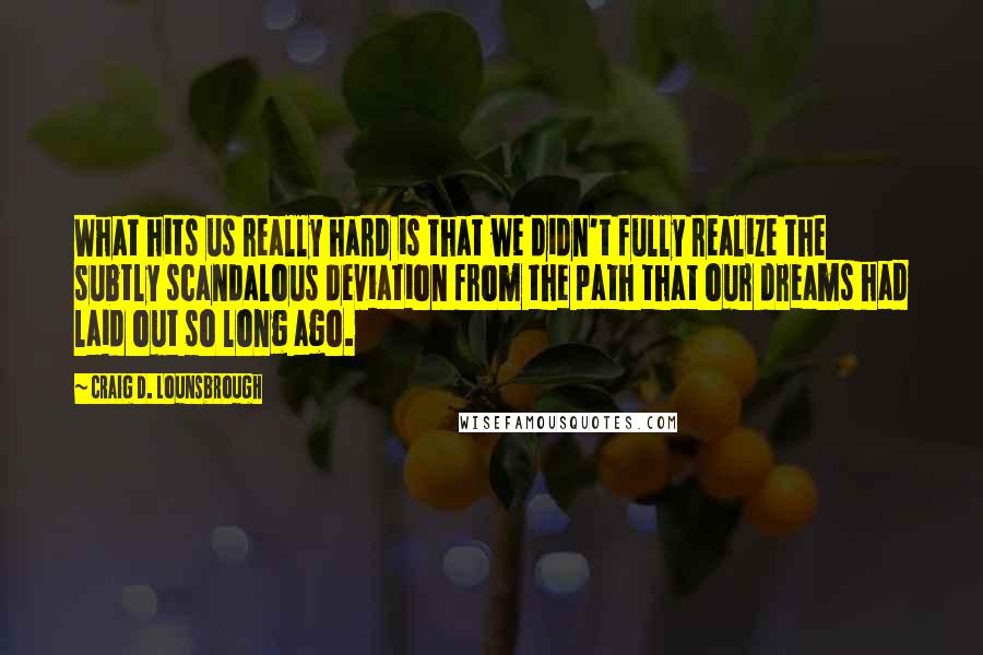 Craig D. Lounsbrough Quotes: What hits us really hard is that we didn't fully realize the subtly scandalous deviation from the path that our dreams had laid out so long ago.