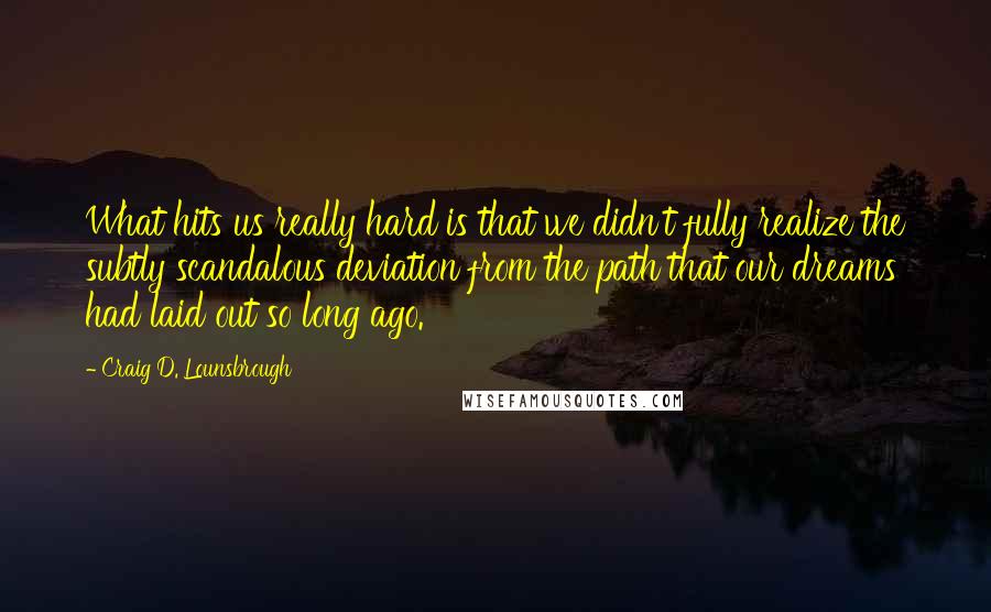 Craig D. Lounsbrough Quotes: What hits us really hard is that we didn't fully realize the subtly scandalous deviation from the path that our dreams had laid out so long ago.