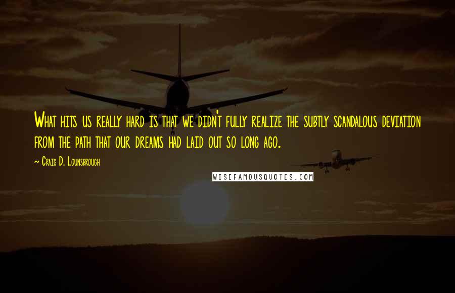 Craig D. Lounsbrough Quotes: What hits us really hard is that we didn't fully realize the subtly scandalous deviation from the path that our dreams had laid out so long ago.