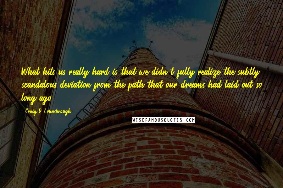 Craig D. Lounsbrough Quotes: What hits us really hard is that we didn't fully realize the subtly scandalous deviation from the path that our dreams had laid out so long ago.