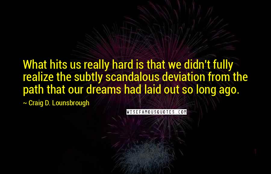 Craig D. Lounsbrough Quotes: What hits us really hard is that we didn't fully realize the subtly scandalous deviation from the path that our dreams had laid out so long ago.