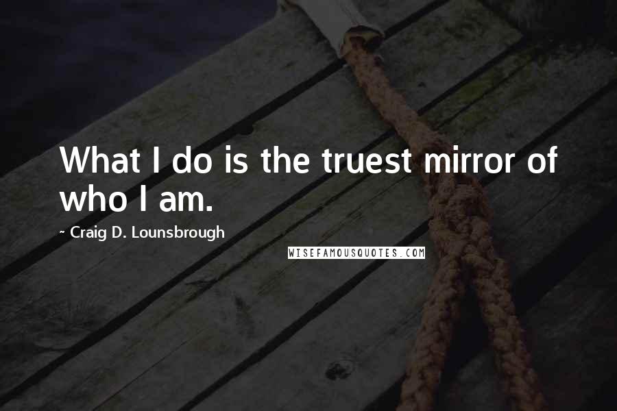 Craig D. Lounsbrough Quotes: What I do is the truest mirror of who I am.