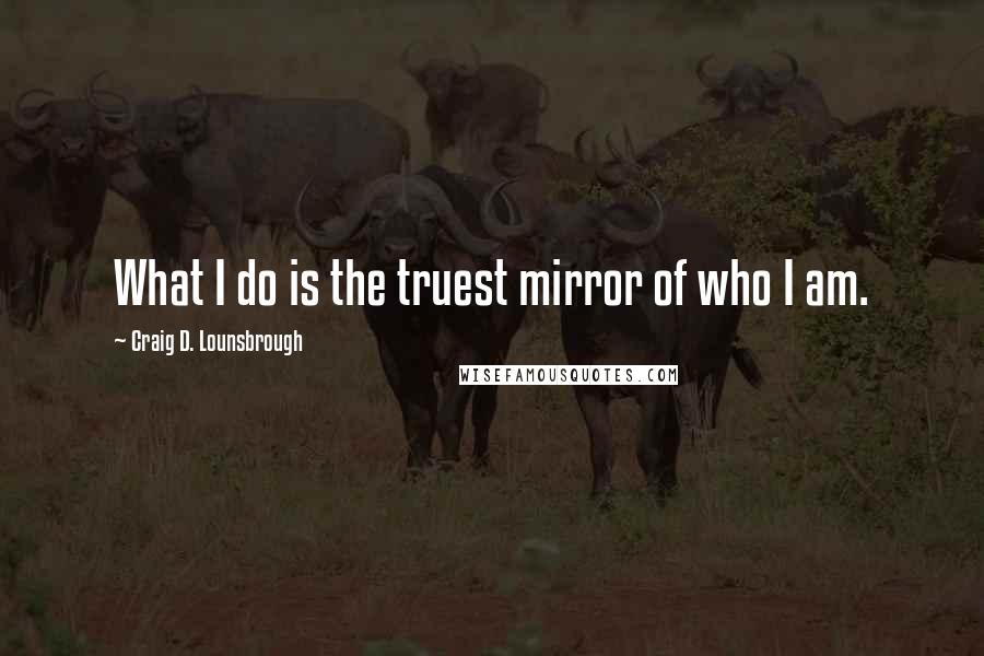 Craig D. Lounsbrough Quotes: What I do is the truest mirror of who I am.