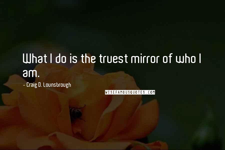 Craig D. Lounsbrough Quotes: What I do is the truest mirror of who I am.