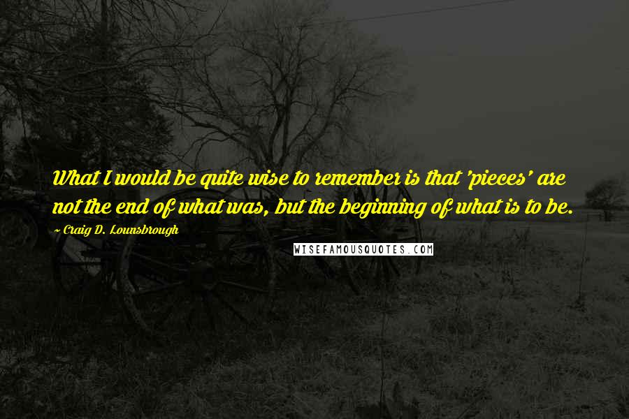 Craig D. Lounsbrough Quotes: What I would be quite wise to remember is that 'pieces' are not the end of what was, but the beginning of what is to be.