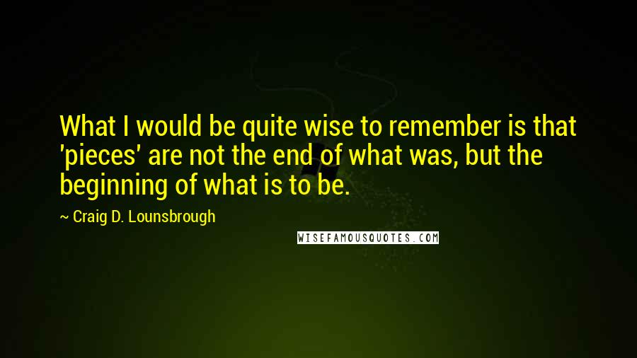 Craig D. Lounsbrough Quotes: What I would be quite wise to remember is that 'pieces' are not the end of what was, but the beginning of what is to be.