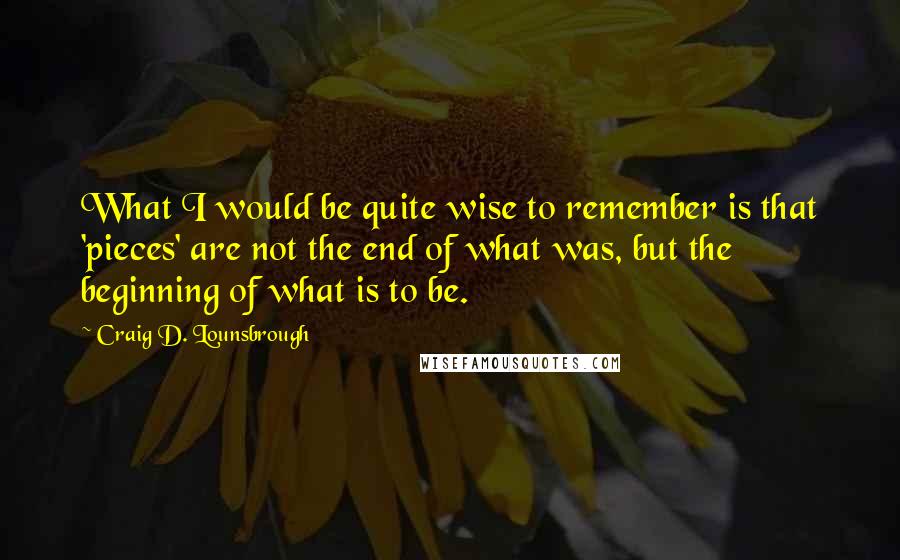 Craig D. Lounsbrough Quotes: What I would be quite wise to remember is that 'pieces' are not the end of what was, but the beginning of what is to be.
