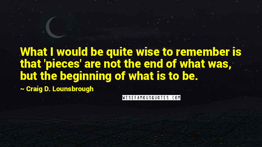 Craig D. Lounsbrough Quotes: What I would be quite wise to remember is that 'pieces' are not the end of what was, but the beginning of what is to be.