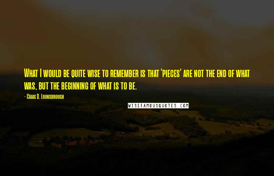 Craig D. Lounsbrough Quotes: What I would be quite wise to remember is that 'pieces' are not the end of what was, but the beginning of what is to be.