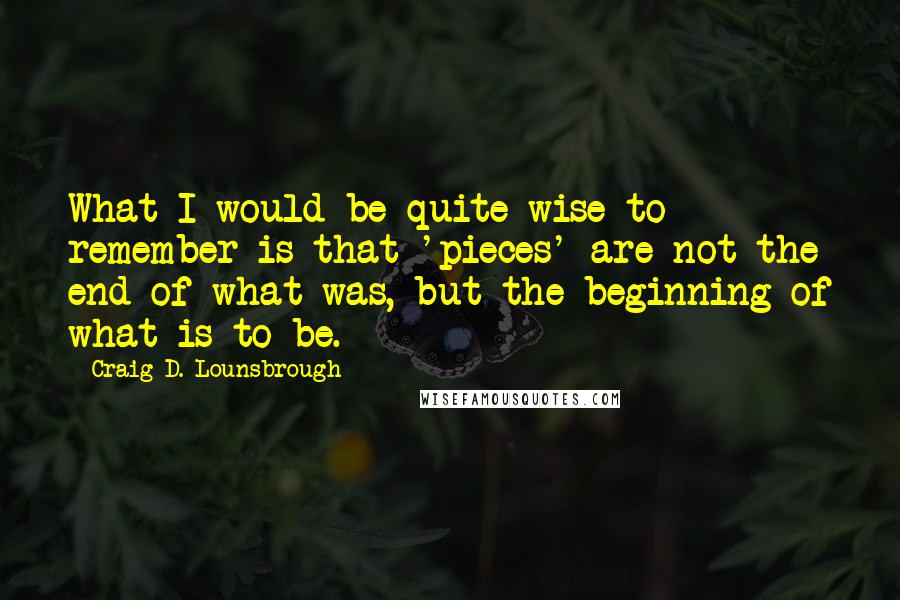 Craig D. Lounsbrough Quotes: What I would be quite wise to remember is that 'pieces' are not the end of what was, but the beginning of what is to be.