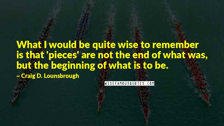 Craig D. Lounsbrough Quotes: What I would be quite wise to remember is that 'pieces' are not the end of what was, but the beginning of what is to be.