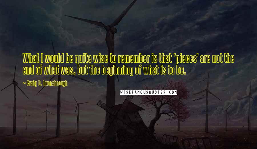 Craig D. Lounsbrough Quotes: What I would be quite wise to remember is that 'pieces' are not the end of what was, but the beginning of what is to be.