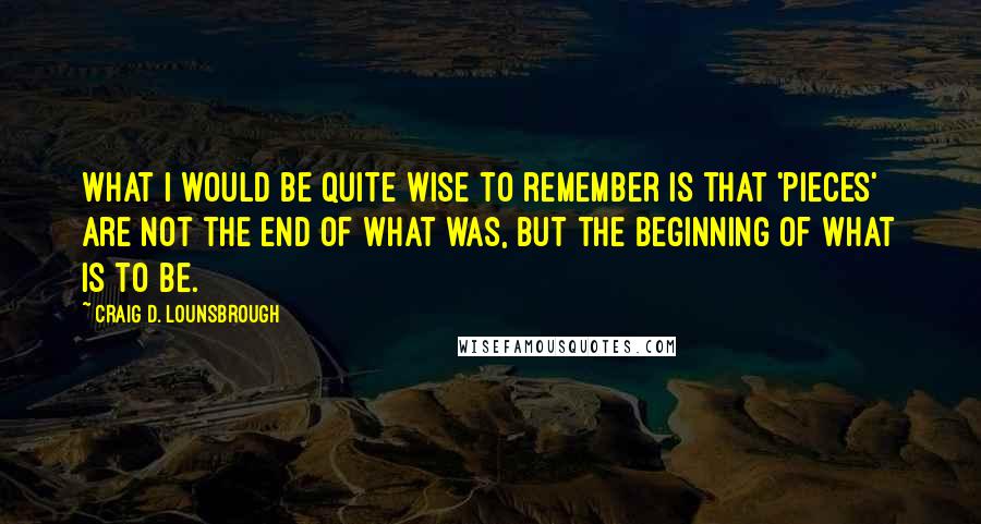 Craig D. Lounsbrough Quotes: What I would be quite wise to remember is that 'pieces' are not the end of what was, but the beginning of what is to be.