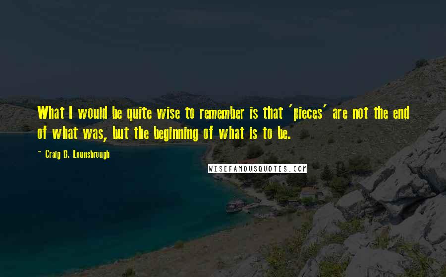 Craig D. Lounsbrough Quotes: What I would be quite wise to remember is that 'pieces' are not the end of what was, but the beginning of what is to be.