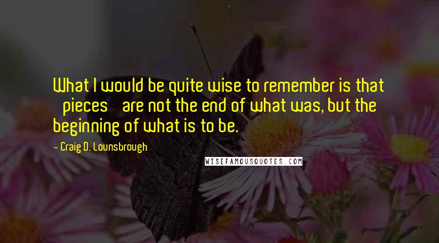 Craig D. Lounsbrough Quotes: What I would be quite wise to remember is that 'pieces' are not the end of what was, but the beginning of what is to be.