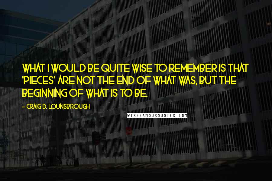 Craig D. Lounsbrough Quotes: What I would be quite wise to remember is that 'pieces' are not the end of what was, but the beginning of what is to be.