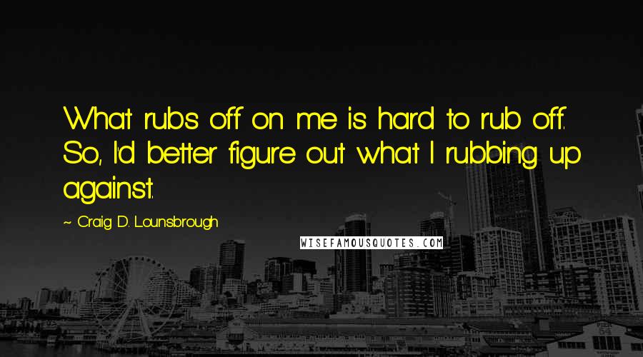 Craig D. Lounsbrough Quotes: What rubs off on me is hard to rub off. So, I'd better figure out what I rubbing up against.