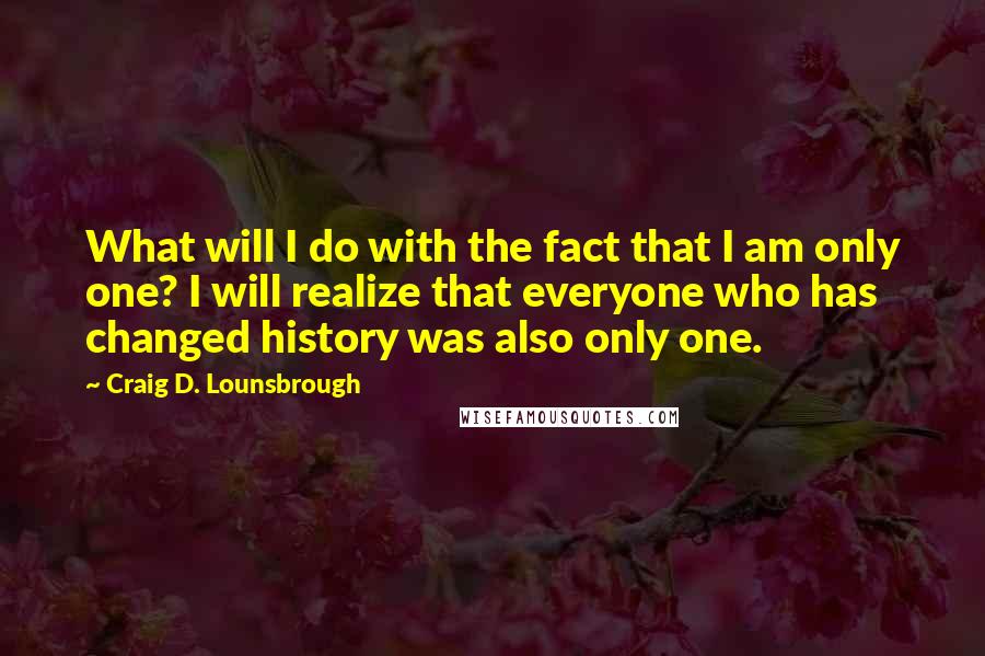 Craig D. Lounsbrough Quotes: What will I do with the fact that I am only one? I will realize that everyone who has changed history was also only one.