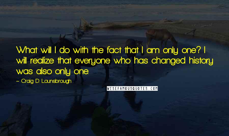 Craig D. Lounsbrough Quotes: What will I do with the fact that I am only one? I will realize that everyone who has changed history was also only one.