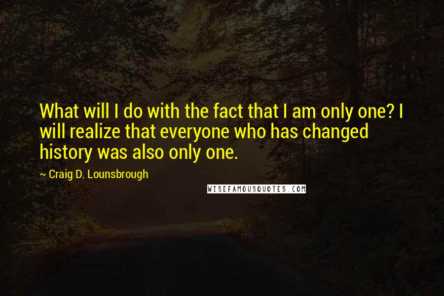 Craig D. Lounsbrough Quotes: What will I do with the fact that I am only one? I will realize that everyone who has changed history was also only one.