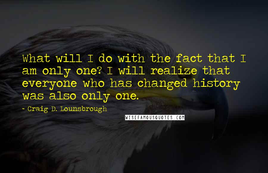 Craig D. Lounsbrough Quotes: What will I do with the fact that I am only one? I will realize that everyone who has changed history was also only one.