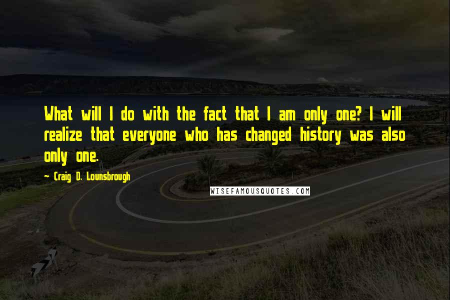 Craig D. Lounsbrough Quotes: What will I do with the fact that I am only one? I will realize that everyone who has changed history was also only one.