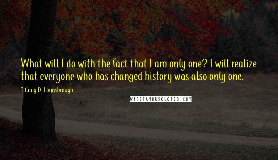 Craig D. Lounsbrough Quotes: What will I do with the fact that I am only one? I will realize that everyone who has changed history was also only one.