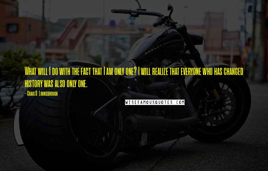 Craig D. Lounsbrough Quotes: What will I do with the fact that I am only one? I will realize that everyone who has changed history was also only one.