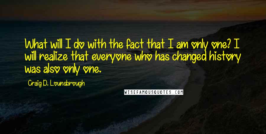 Craig D. Lounsbrough Quotes: What will I do with the fact that I am only one? I will realize that everyone who has changed history was also only one.