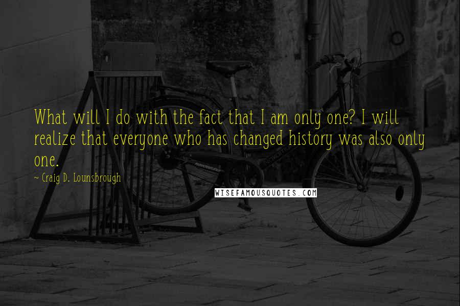 Craig D. Lounsbrough Quotes: What will I do with the fact that I am only one? I will realize that everyone who has changed history was also only one.