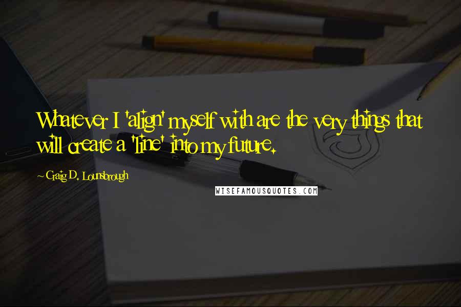 Craig D. Lounsbrough Quotes: Whatever I 'align' myself with are the very things that will create a 'line' into my future.