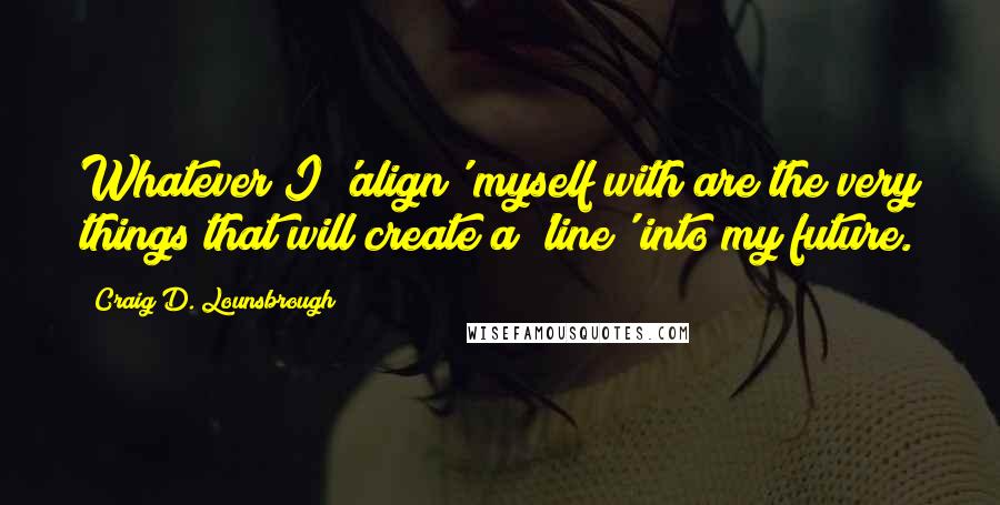 Craig D. Lounsbrough Quotes: Whatever I 'align' myself with are the very things that will create a 'line' into my future.