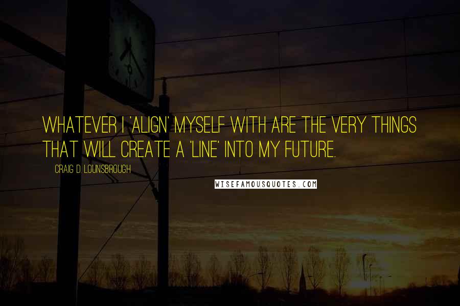 Craig D. Lounsbrough Quotes: Whatever I 'align' myself with are the very things that will create a 'line' into my future.