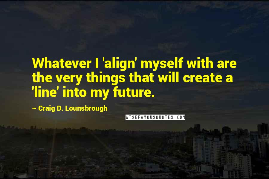 Craig D. Lounsbrough Quotes: Whatever I 'align' myself with are the very things that will create a 'line' into my future.