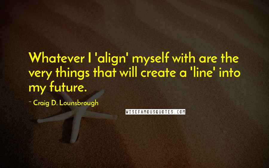 Craig D. Lounsbrough Quotes: Whatever I 'align' myself with are the very things that will create a 'line' into my future.