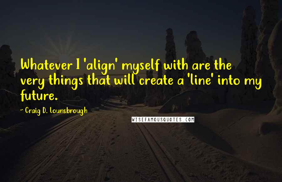 Craig D. Lounsbrough Quotes: Whatever I 'align' myself with are the very things that will create a 'line' into my future.