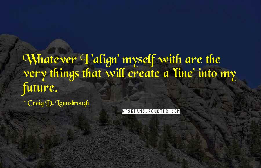Craig D. Lounsbrough Quotes: Whatever I 'align' myself with are the very things that will create a 'line' into my future.
