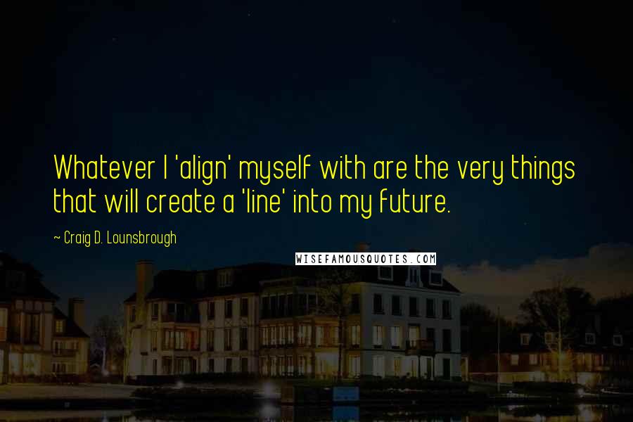 Craig D. Lounsbrough Quotes: Whatever I 'align' myself with are the very things that will create a 'line' into my future.