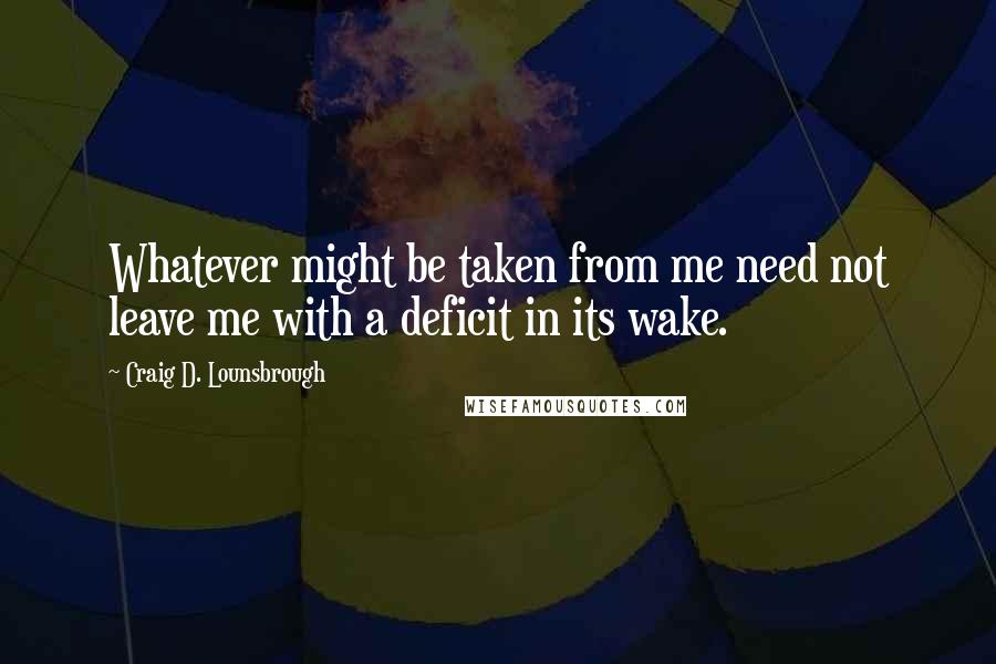 Craig D. Lounsbrough Quotes: Whatever might be taken from me need not leave me with a deficit in its wake.
