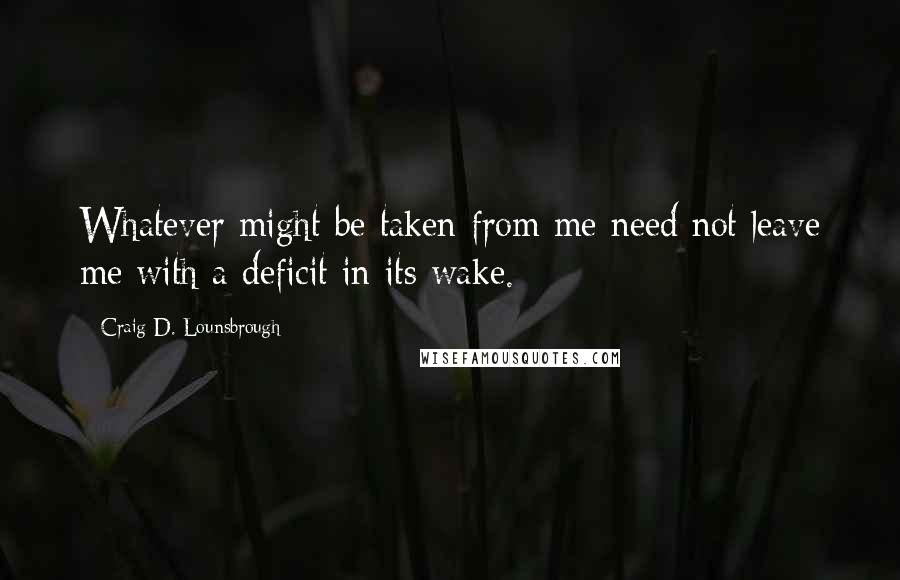 Craig D. Lounsbrough Quotes: Whatever might be taken from me need not leave me with a deficit in its wake.