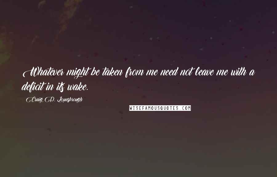 Craig D. Lounsbrough Quotes: Whatever might be taken from me need not leave me with a deficit in its wake.