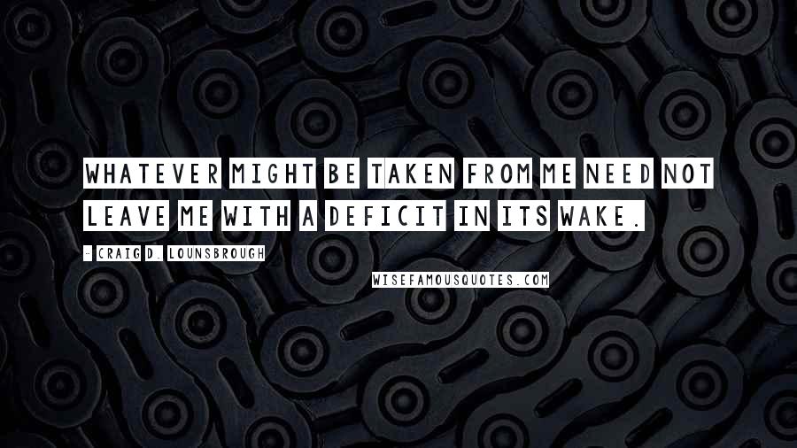 Craig D. Lounsbrough Quotes: Whatever might be taken from me need not leave me with a deficit in its wake.