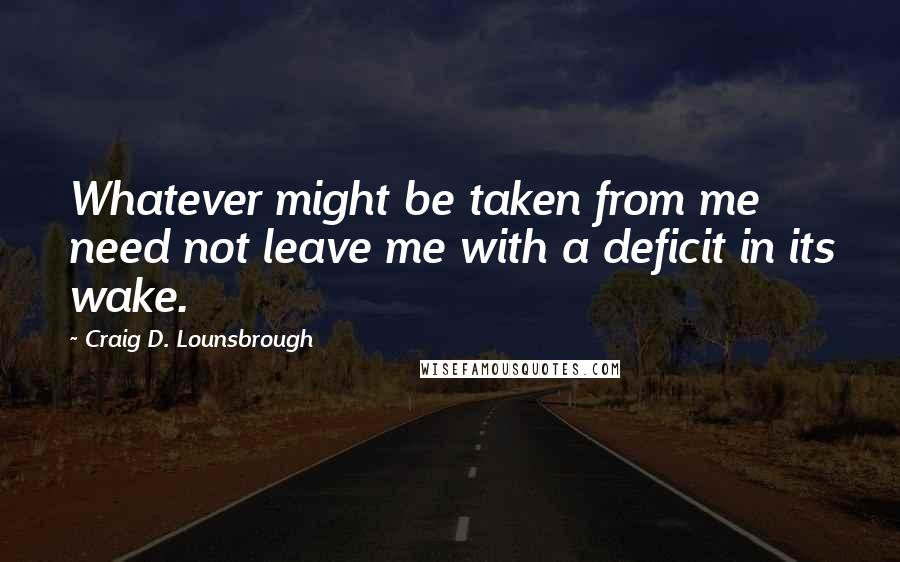 Craig D. Lounsbrough Quotes: Whatever might be taken from me need not leave me with a deficit in its wake.