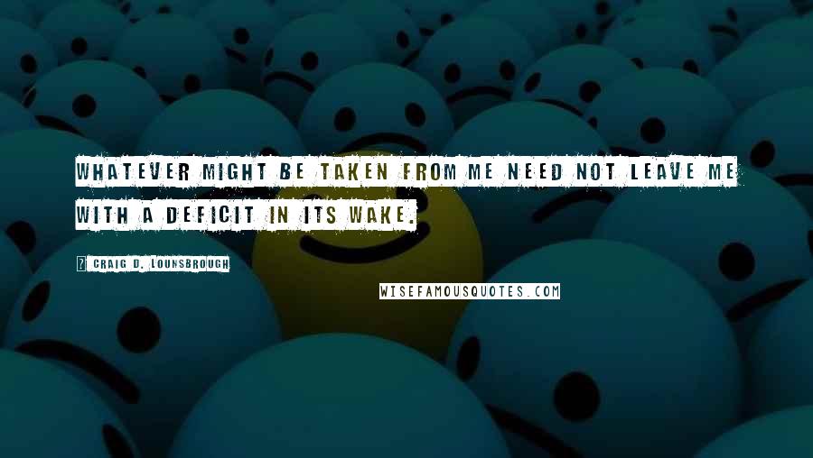 Craig D. Lounsbrough Quotes: Whatever might be taken from me need not leave me with a deficit in its wake.