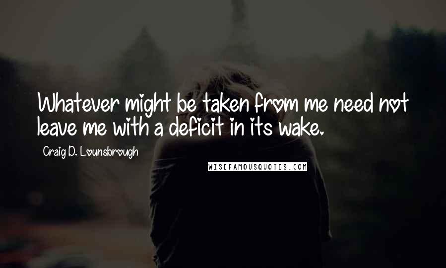Craig D. Lounsbrough Quotes: Whatever might be taken from me need not leave me with a deficit in its wake.