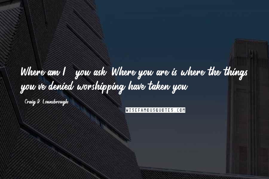 Craig D. Lounsbrough Quotes: Where am I?" you ask. Where you are is where the things you've denied worshipping have taken you.